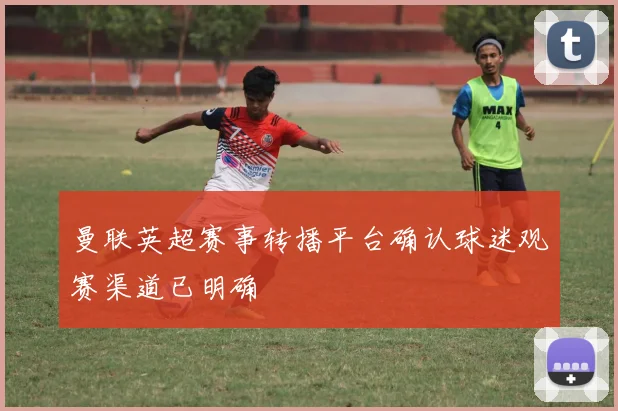 曼联英超赛事转播平台确认球迷观赛渠道已明确