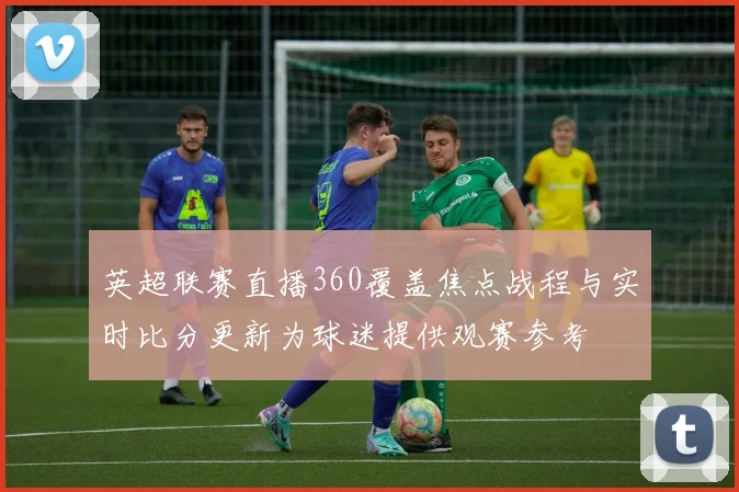 英超联赛直播360覆盖焦点战程与实时比分更新为球迷提供观赛参考