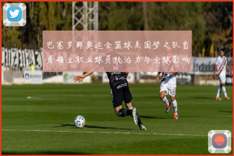 巴塞罗那奥运会篮球美国梦之队首秀确立职业球员统治力与全球影响