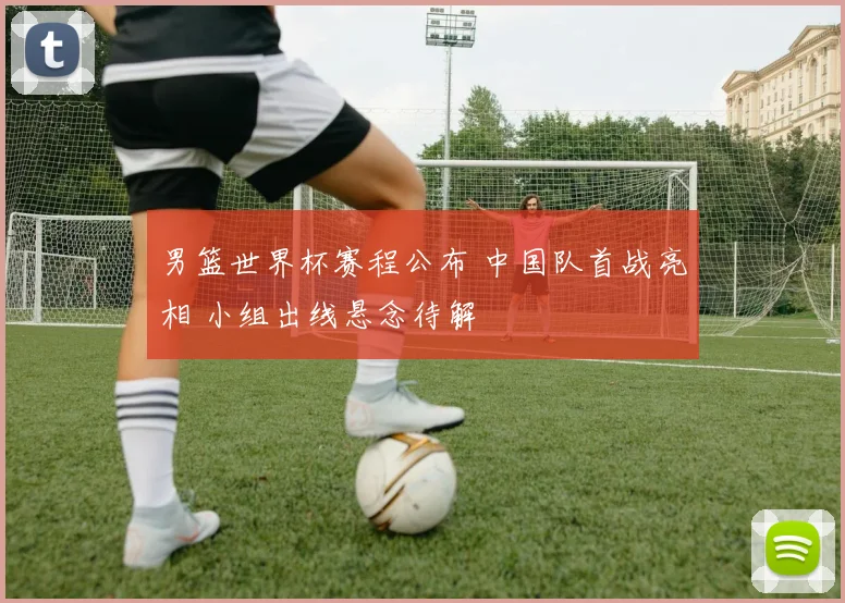 男篮世界杯赛程公布 中国队首战亮相 小组出线悬念待解