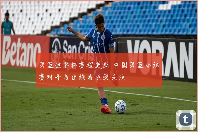 男篮世界杯赛程更新 中国男篮小组赛对手与出线看点受关注