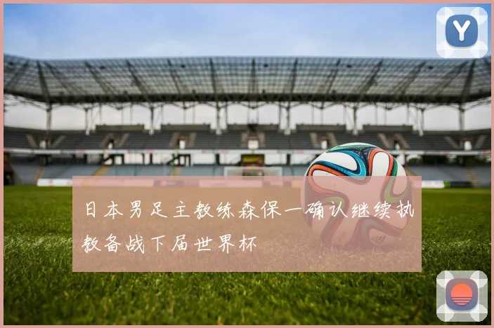 日本男足主教练森保一确认继续执教备战下届世界杯