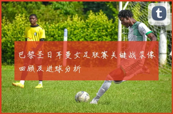 巴黎圣日耳曼女足联赛关键战录像回顾及进球分析