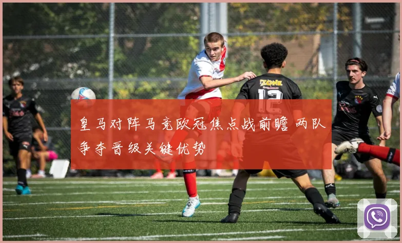皇马对阵马竞欧冠焦点战前瞻 两队争夺晋级关键优势