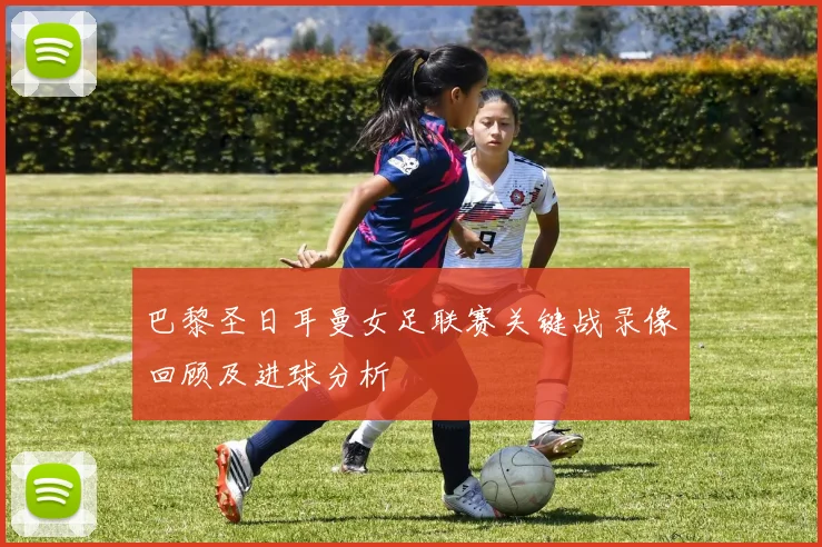 巴黎圣日耳曼女足联赛关键战录像回顾及进球分析