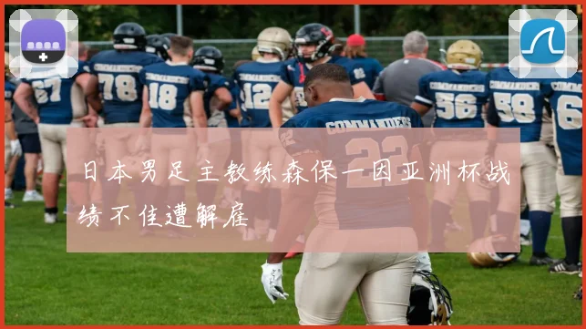 日本男足主教练森保一因亚洲杯战绩不佳遭解雇