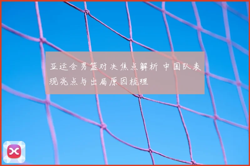 亚运会男篮对决焦点解析 中国队表现亮点与出局原因梳理