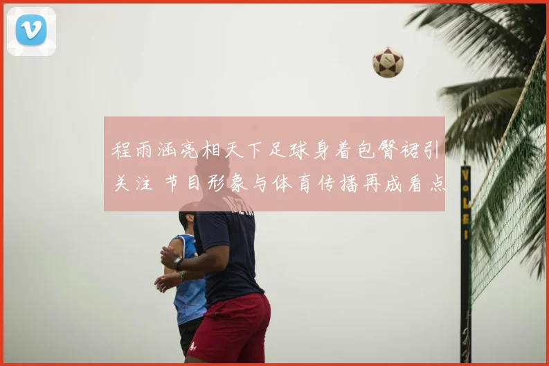 程雨涵亮相天下足球身着包臀裙引关注 节目形象与体育传播再成看点