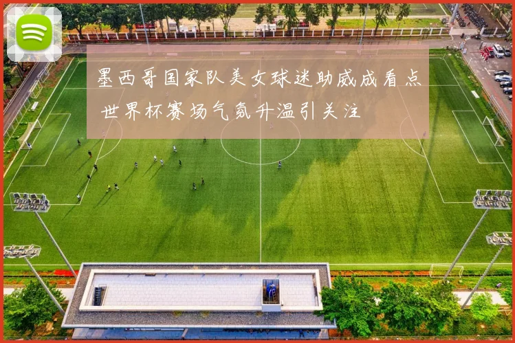 墨西哥国家队美女球迷助威成看点 世界杯赛场气氛升温引关注