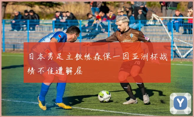 日本男足主教练森保一因亚洲杯战绩不佳遭解雇