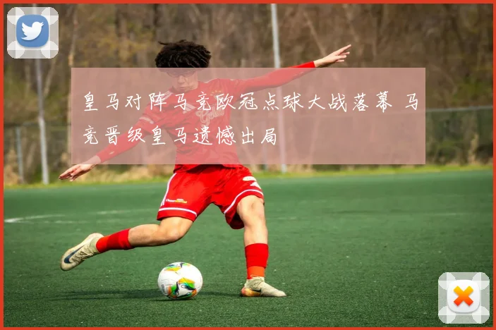 皇马对阵马竞欧冠点球大战落幕 马竞晋级皇马遗憾出局