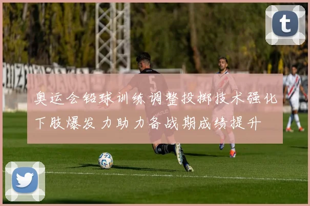 奥运会铅球训练调整投掷技术强化下肢爆发力助力备战期成绩提升