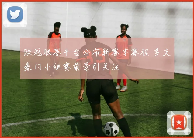 欧冠联赛平台公布新赛季赛程 多支豪门小组赛前景引关注