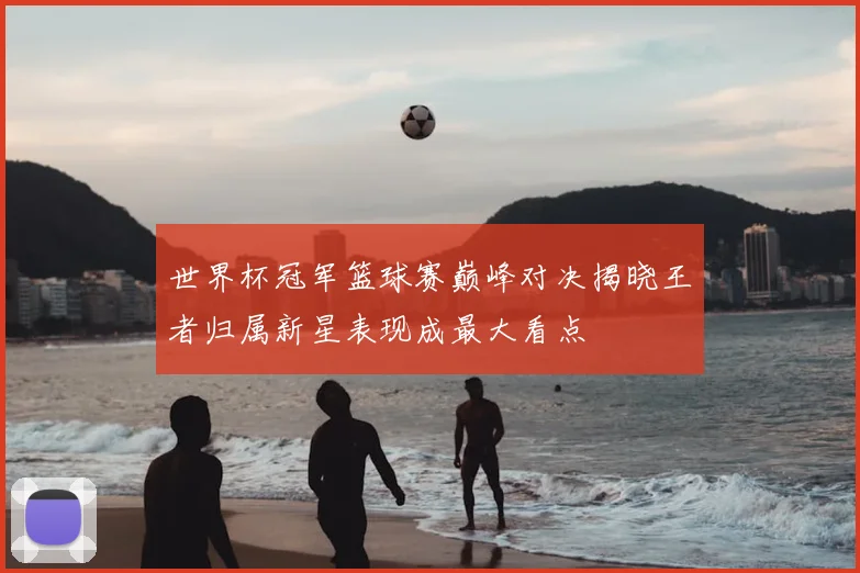 世界杯冠军篮球赛巅峰对决揭晓王者归属新星表现成最大看点