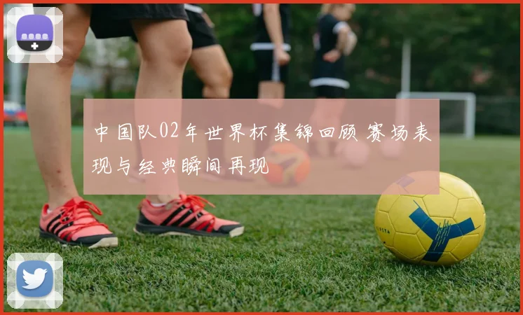 中国队02年世界杯集锦回顾 赛场表现与经典瞬间再现