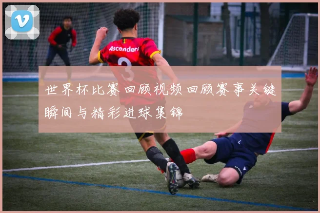世界杯比赛回顾视频回顾赛事关键瞬间与精彩进球集锦